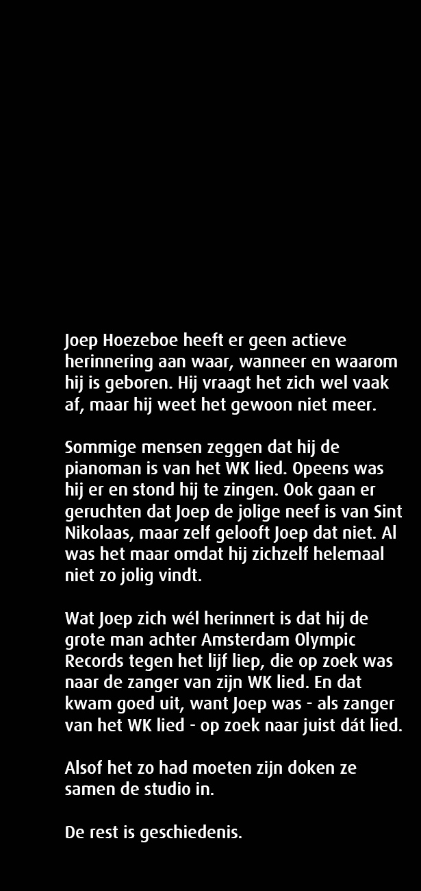 Joep Hoezeboe heeft er geen actieve herinnering aan waar, wanneer en waarom hij is geboren. Hij vraagt het zich wel vaak af, maar hij weet het gewoon niet meer. Soms zeggen mensen dat hij de pianoman is van het WK lied. Opeens was hij er en stond hij te zingen. Ook gaan er geruchten dat Joep de jolige neef is van Sint Nikolaas, maar zelf gelooft Joep dat niet. Al was het maar omdat hij zichzelf helemaal niet zo jolig vindt.

Wat Joep zich wél herinnert is dat hij de grote man achter Amsterdam Olympic Records tegen het lijf liep, die op zoek was naar de zanger van zijn WK lied. En dat kwam goed uit, want Joep was als zanger van het WK lied op zoek naar juist dát lied.

Alsof het zo had moeten zijn doken ze samen de studio in.

De rest is geschiedenis. 